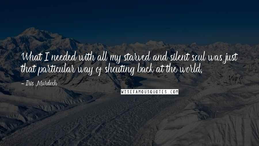 Iris Murdoch Quotes: What I needed with all my starved and silent soul was just that particular way of shouting back at the world.