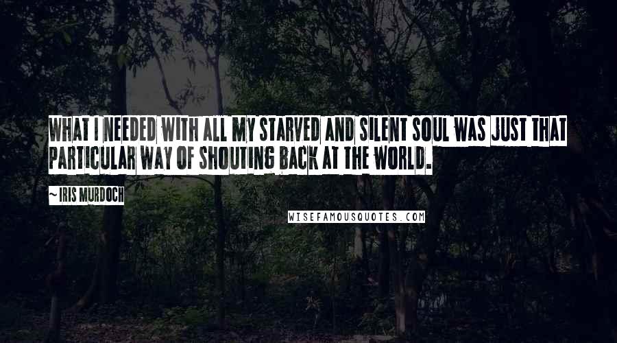 Iris Murdoch Quotes: What I needed with all my starved and silent soul was just that particular way of shouting back at the world.