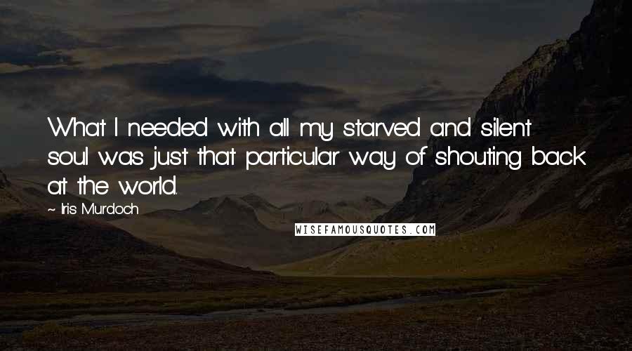 Iris Murdoch Quotes: What I needed with all my starved and silent soul was just that particular way of shouting back at the world.