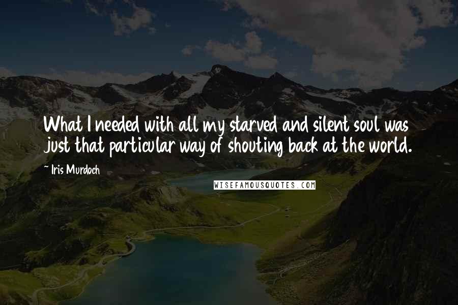 Iris Murdoch Quotes: What I needed with all my starved and silent soul was just that particular way of shouting back at the world.