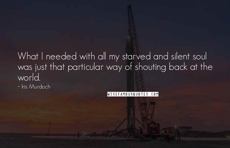 Iris Murdoch Quotes: What I needed with all my starved and silent soul was just that particular way of shouting back at the world.