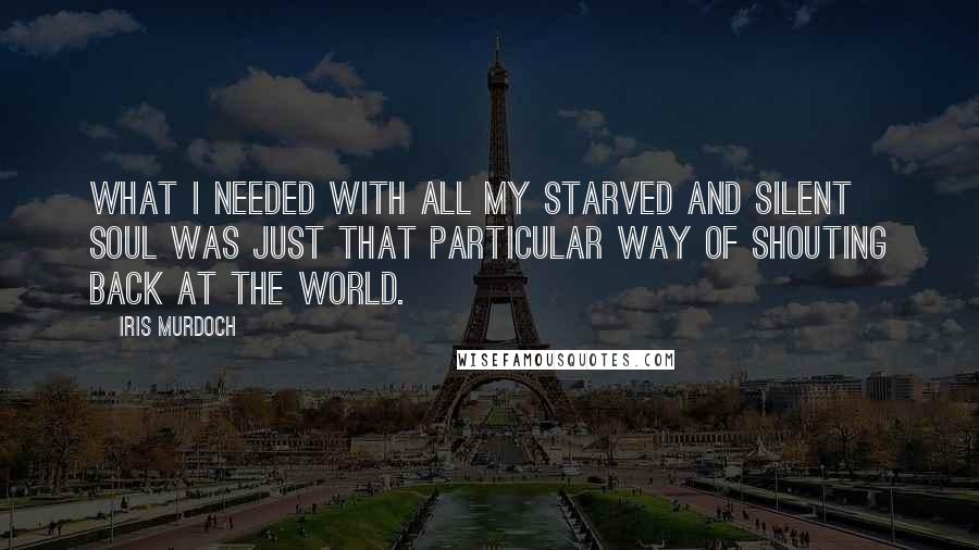 Iris Murdoch Quotes: What I needed with all my starved and silent soul was just that particular way of shouting back at the world.