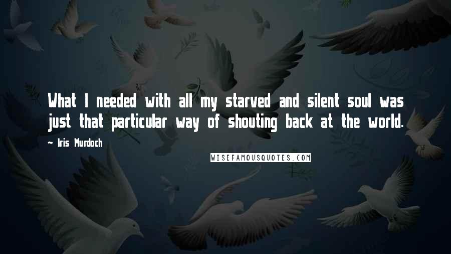 Iris Murdoch Quotes: What I needed with all my starved and silent soul was just that particular way of shouting back at the world.