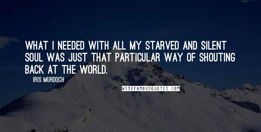 Iris Murdoch Quotes: What I needed with all my starved and silent soul was just that particular way of shouting back at the world.