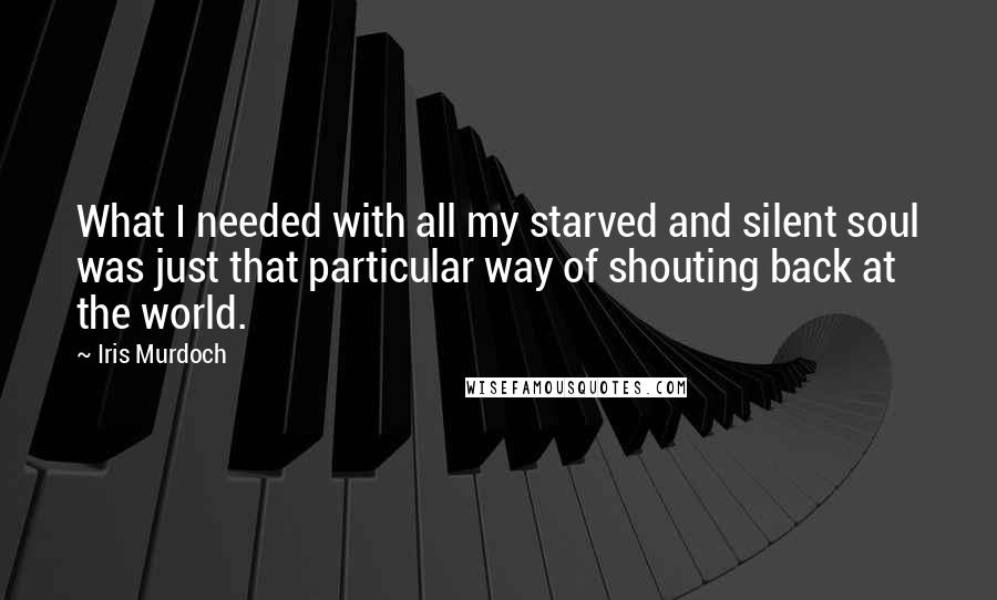 Iris Murdoch Quotes: What I needed with all my starved and silent soul was just that particular way of shouting back at the world.