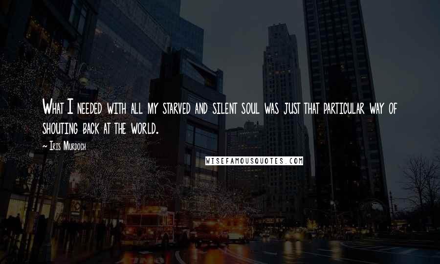 Iris Murdoch Quotes: What I needed with all my starved and silent soul was just that particular way of shouting back at the world.