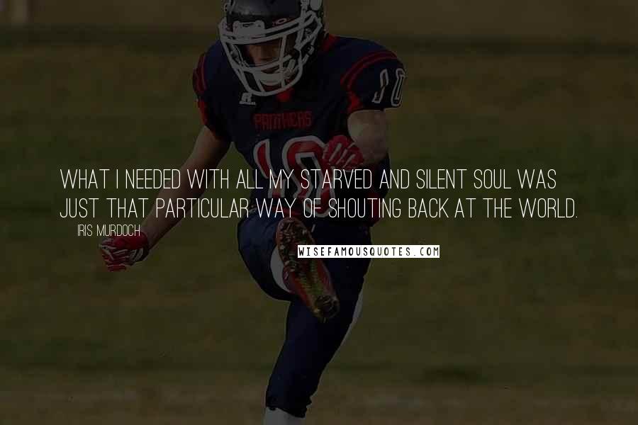 Iris Murdoch Quotes: What I needed with all my starved and silent soul was just that particular way of shouting back at the world.