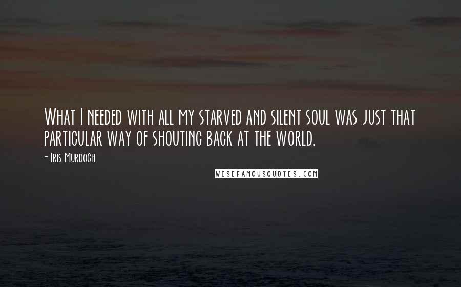 Iris Murdoch Quotes: What I needed with all my starved and silent soul was just that particular way of shouting back at the world.