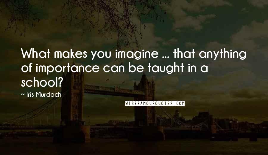 Iris Murdoch Quotes: What makes you imagine ... that anything of importance can be taught in a school?
