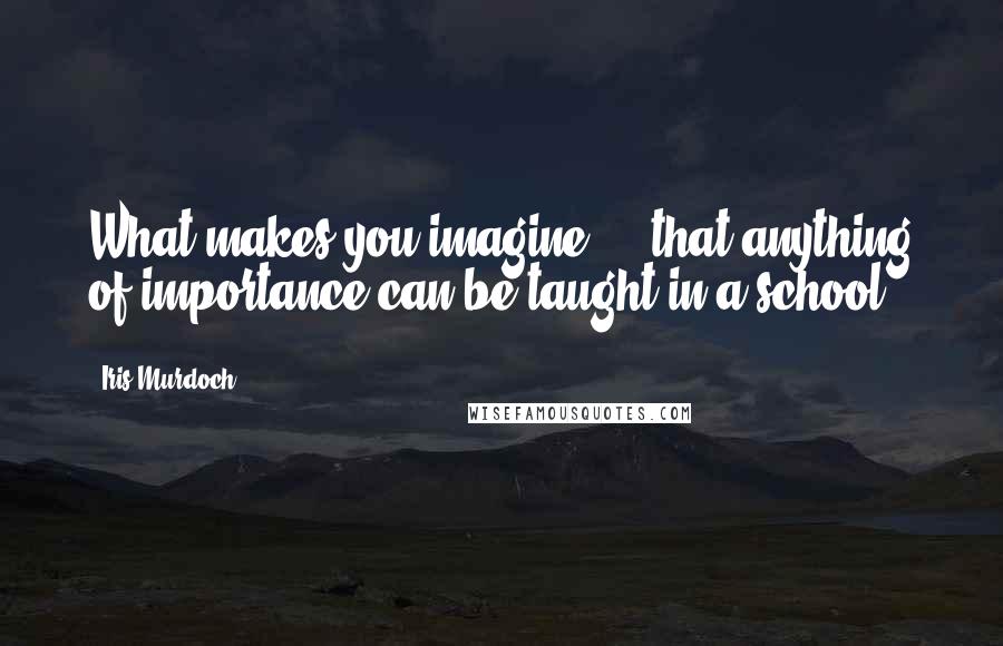 Iris Murdoch Quotes: What makes you imagine ... that anything of importance can be taught in a school?