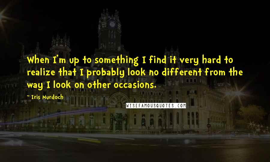 Iris Murdoch Quotes: When I'm up to something I find it very hard to realize that I probably look no different from the way I look on other occasions.