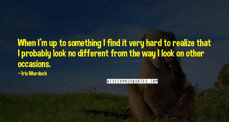 Iris Murdoch Quotes: When I'm up to something I find it very hard to realize that I probably look no different from the way I look on other occasions.