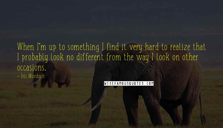 Iris Murdoch Quotes: When I'm up to something I find it very hard to realize that I probably look no different from the way I look on other occasions.