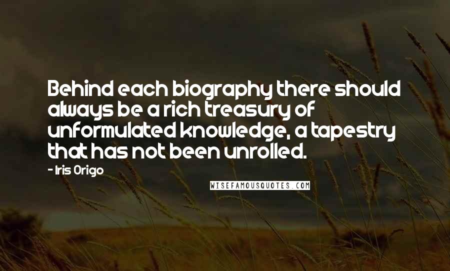 Iris Origo Quotes: Behind each biography there should always be a rich treasury of unformulated knowledge, a tapestry that has not been unrolled.