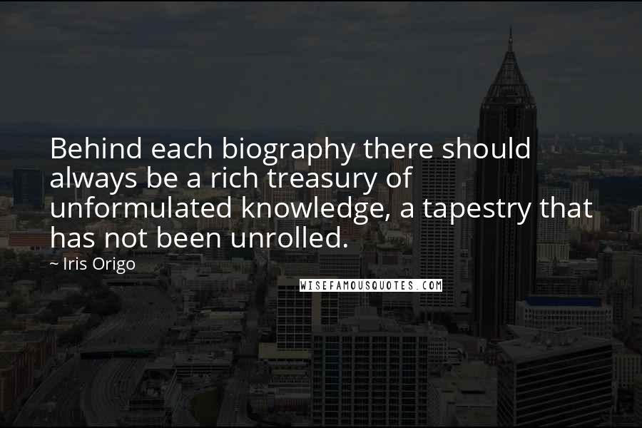 Iris Origo Quotes: Behind each biography there should always be a rich treasury of unformulated knowledge, a tapestry that has not been unrolled.