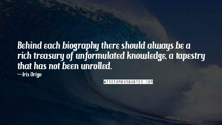 Iris Origo Quotes: Behind each biography there should always be a rich treasury of unformulated knowledge, a tapestry that has not been unrolled.