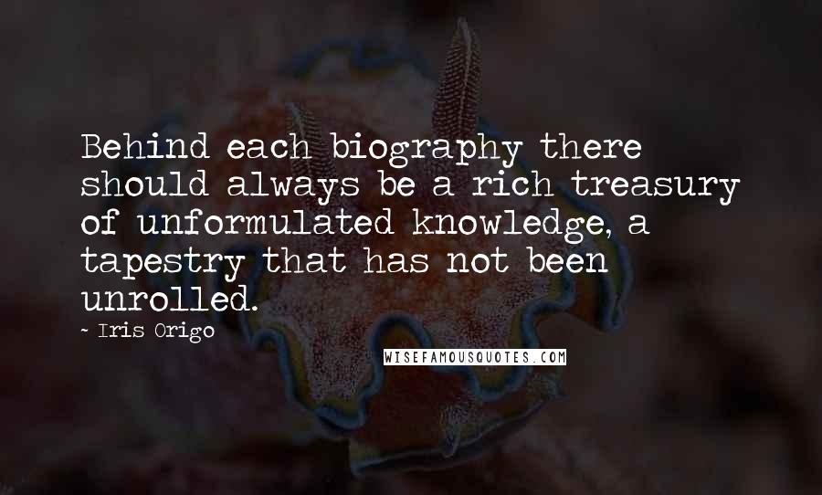 Iris Origo Quotes: Behind each biography there should always be a rich treasury of unformulated knowledge, a tapestry that has not been unrolled.