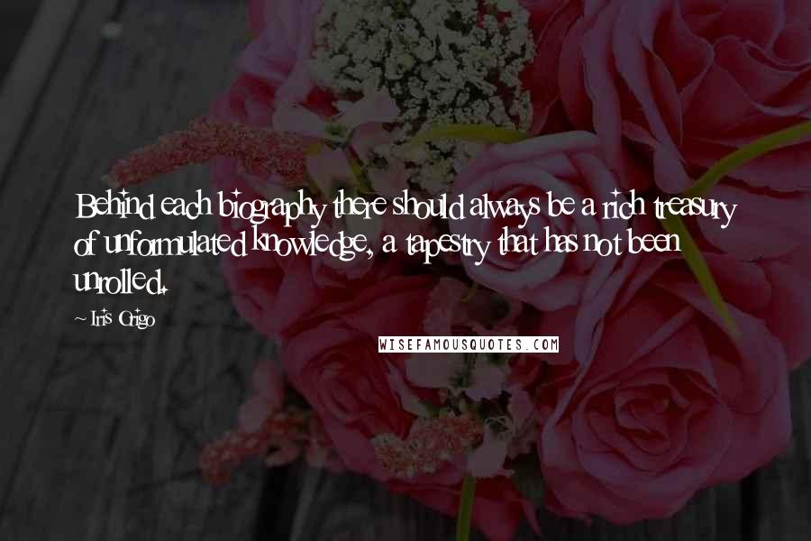 Iris Origo Quotes: Behind each biography there should always be a rich treasury of unformulated knowledge, a tapestry that has not been unrolled.