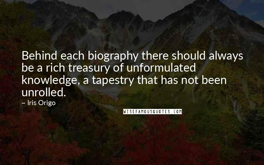 Iris Origo Quotes: Behind each biography there should always be a rich treasury of unformulated knowledge, a tapestry that has not been unrolled.