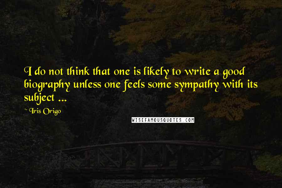 Iris Origo Quotes: I do not think that one is likely to write a good biography unless one feels some sympathy with its subject ...