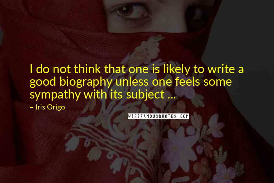 Iris Origo Quotes: I do not think that one is likely to write a good biography unless one feels some sympathy with its subject ...