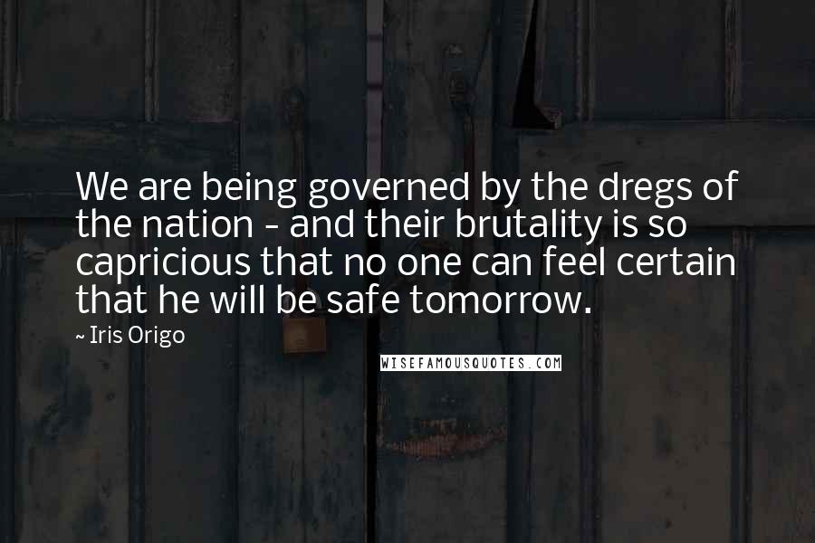 Iris Origo Quotes: We are being governed by the dregs of the nation - and their brutality is so capricious that no one can feel certain that he will be safe tomorrow.