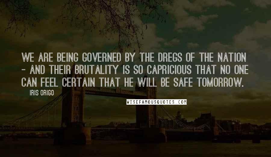 Iris Origo Quotes: We are being governed by the dregs of the nation - and their brutality is so capricious that no one can feel certain that he will be safe tomorrow.