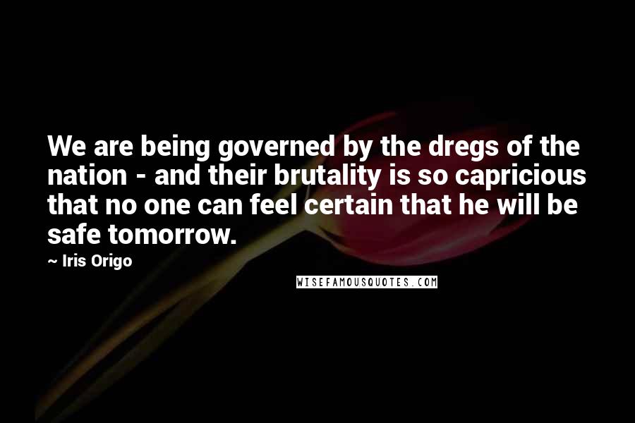 Iris Origo Quotes: We are being governed by the dregs of the nation - and their brutality is so capricious that no one can feel certain that he will be safe tomorrow.