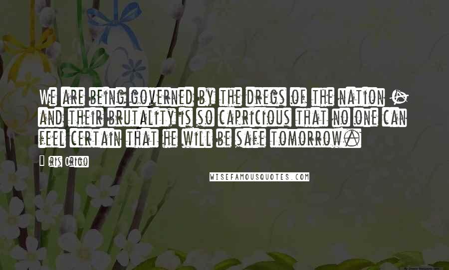 Iris Origo Quotes: We are being governed by the dregs of the nation - and their brutality is so capricious that no one can feel certain that he will be safe tomorrow.