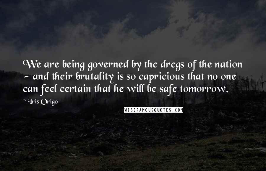 Iris Origo Quotes: We are being governed by the dregs of the nation - and their brutality is so capricious that no one can feel certain that he will be safe tomorrow.