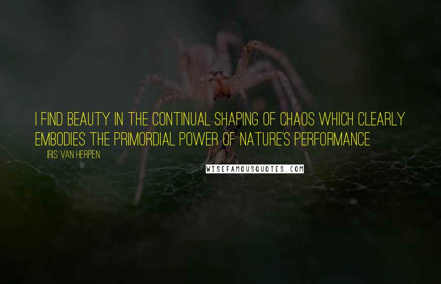 Iris Van Herpen Quotes: I find beauty in the continual shaping of chaos which clearly embodies the primordial power of nature's performance