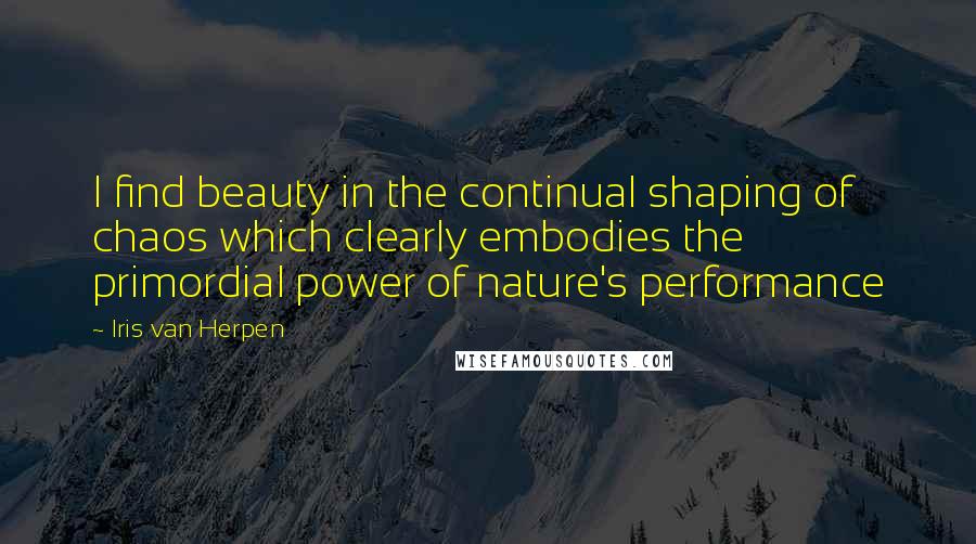 Iris Van Herpen Quotes: I find beauty in the continual shaping of chaos which clearly embodies the primordial power of nature's performance