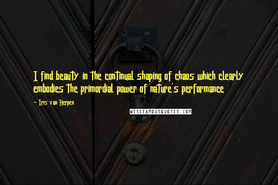 Iris Van Herpen Quotes: I find beauty in the continual shaping of chaos which clearly embodies the primordial power of nature's performance