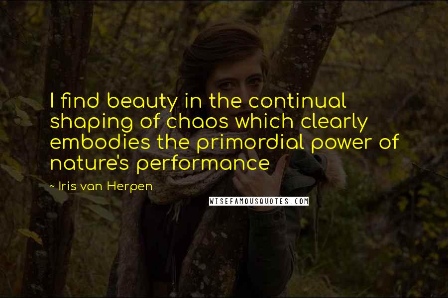 Iris Van Herpen Quotes: I find beauty in the continual shaping of chaos which clearly embodies the primordial power of nature's performance