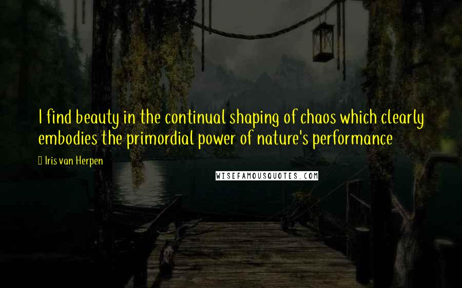 Iris Van Herpen Quotes: I find beauty in the continual shaping of chaos which clearly embodies the primordial power of nature's performance