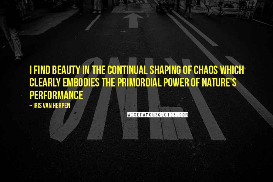 Iris Van Herpen Quotes: I find beauty in the continual shaping of chaos which clearly embodies the primordial power of nature's performance