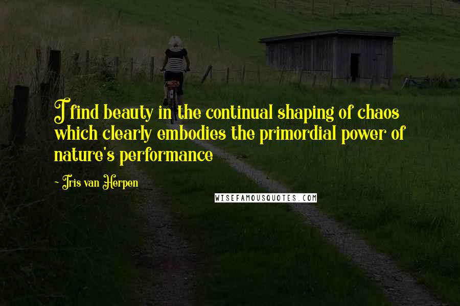 Iris Van Herpen Quotes: I find beauty in the continual shaping of chaos which clearly embodies the primordial power of nature's performance