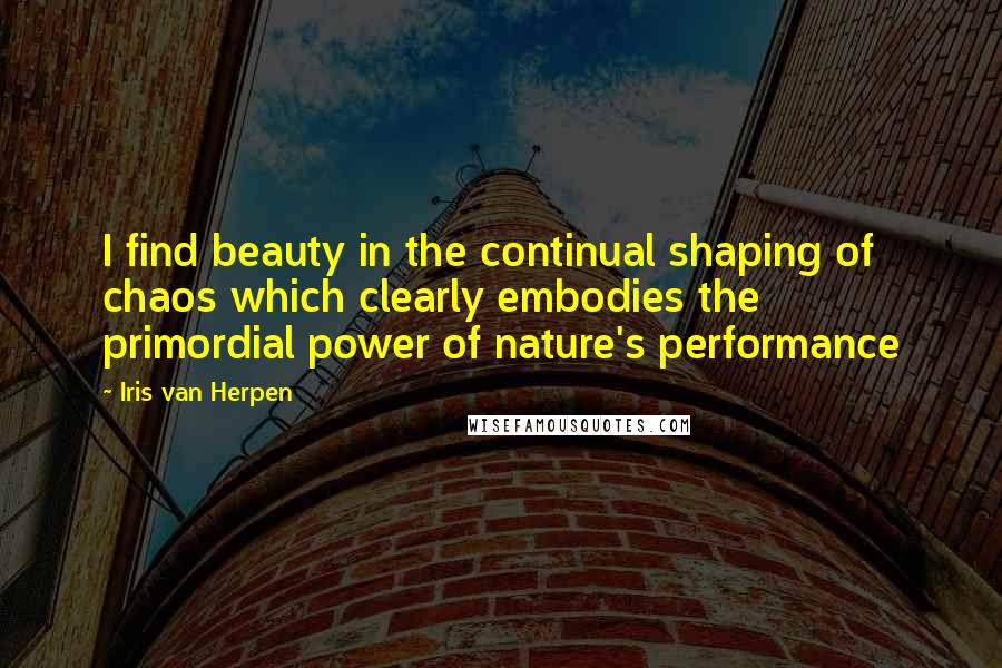 Iris Van Herpen Quotes: I find beauty in the continual shaping of chaos which clearly embodies the primordial power of nature's performance