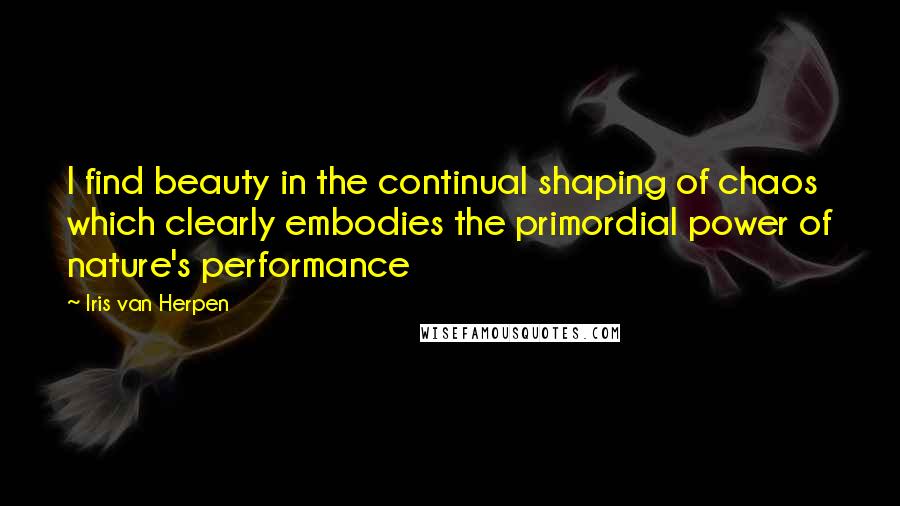 Iris Van Herpen Quotes: I find beauty in the continual shaping of chaos which clearly embodies the primordial power of nature's performance