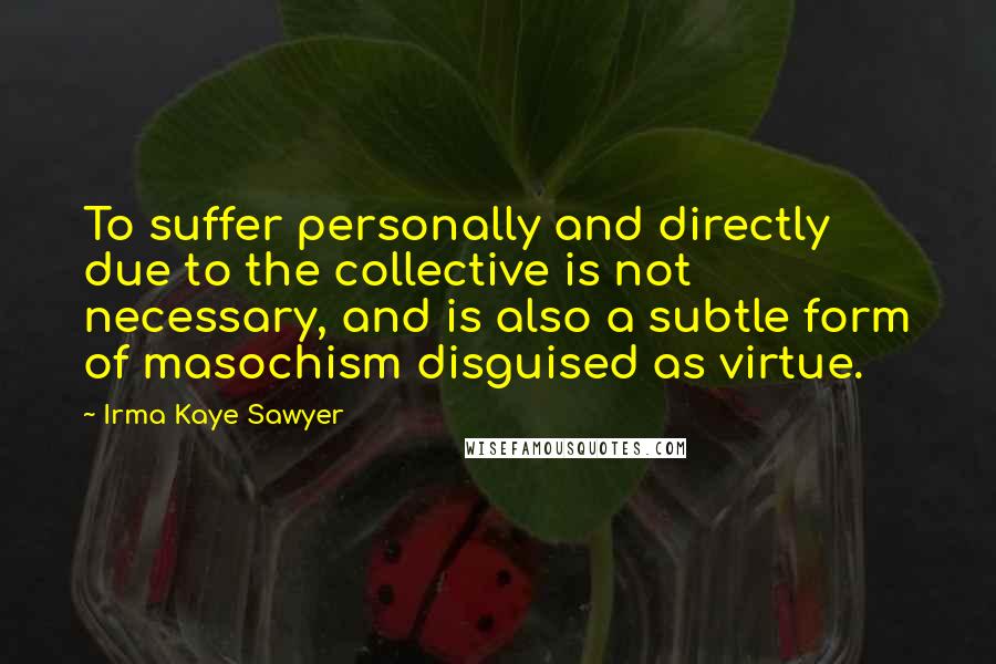 Irma Kaye Sawyer Quotes: To suffer personally and directly due to the collective is not necessary, and is also a subtle form of masochism disguised as virtue.