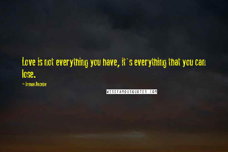 Irmak Akcebe Quotes: Love is not everything you have, it's everything that you can lose.