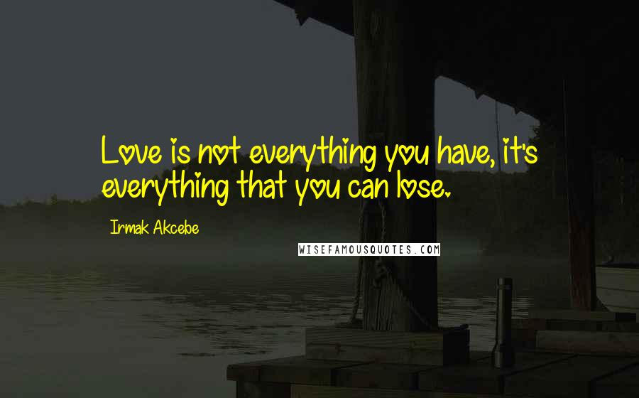 Irmak Akcebe Quotes: Love is not everything you have, it's everything that you can lose.