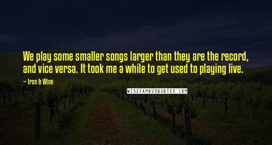 Iron & Wine Quotes: We play some smaller songs larger than they are the record, and vice versa. It took me a while to get used to playing live.
