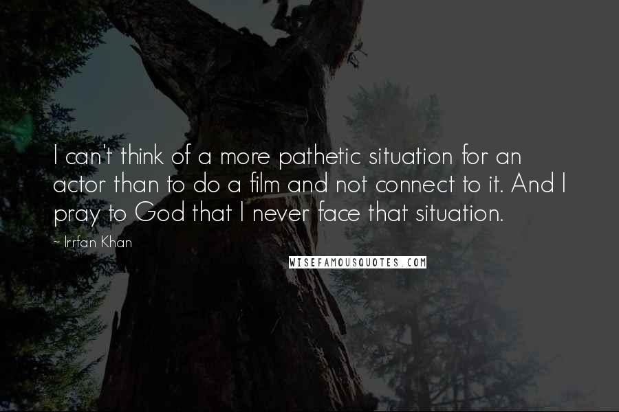 Irrfan Khan Quotes: I can't think of a more pathetic situation for an actor than to do a film and not connect to it. And I pray to God that I never face that situation.