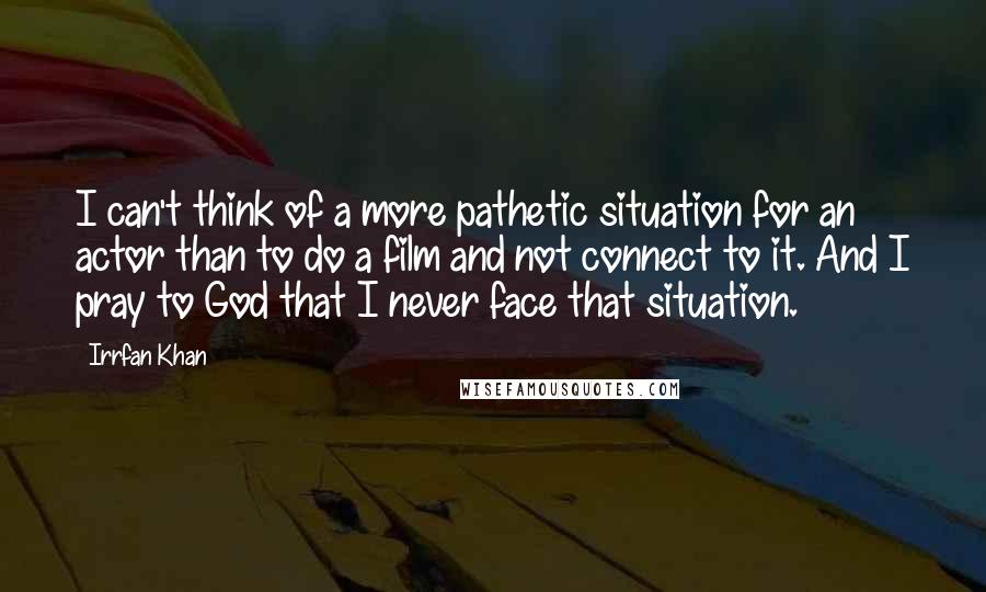 Irrfan Khan Quotes: I can't think of a more pathetic situation for an actor than to do a film and not connect to it. And I pray to God that I never face that situation.