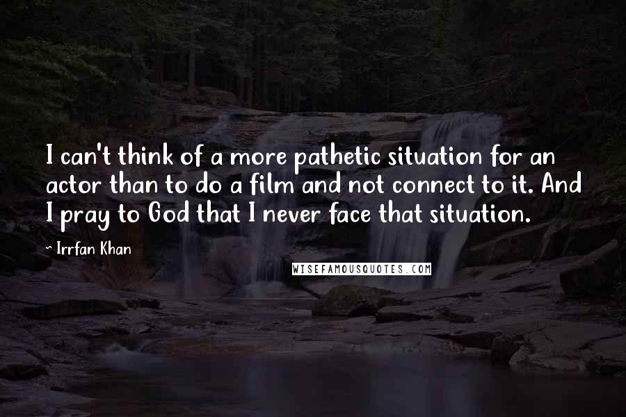 Irrfan Khan Quotes: I can't think of a more pathetic situation for an actor than to do a film and not connect to it. And I pray to God that I never face that situation.