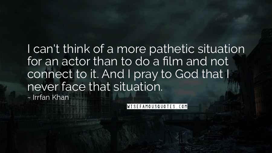 Irrfan Khan Quotes: I can't think of a more pathetic situation for an actor than to do a film and not connect to it. And I pray to God that I never face that situation.