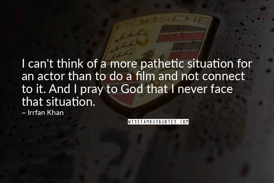 Irrfan Khan Quotes: I can't think of a more pathetic situation for an actor than to do a film and not connect to it. And I pray to God that I never face that situation.