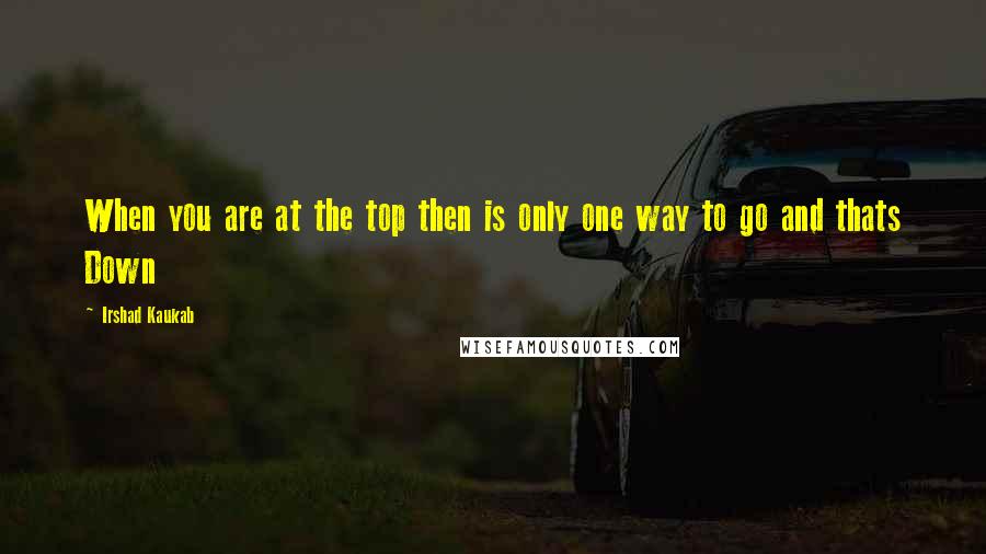 Irshad Kaukab Quotes: When you are at the top then is only one way to go and thats Down