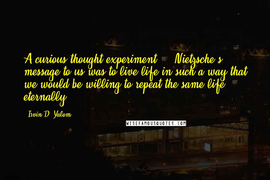 Irvin D. Yalom Quotes: A curious thought experiment ... Nietzsche's message to us was to live life in such a way that we would be willing to repeat the same life eternally